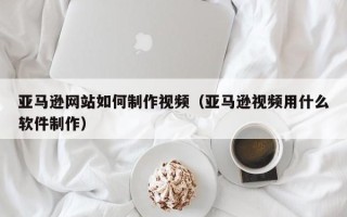 潮州亚马逊网站如何制作视频（亚马逊视频用什么软件制作）