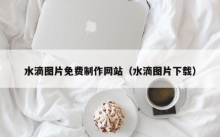 潮州水滴图片免费制作网站（水滴图片下载）
